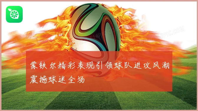 蒙铁尔精彩表现引领球队进攻风潮震撼球迷全场