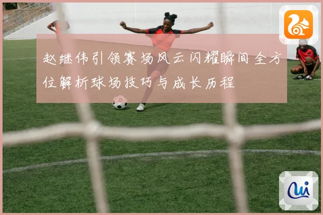 赵继伟引领赛场风云闪耀瞬间全方位解析球场技巧与成长历程