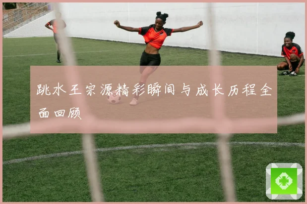 跳水王宗源精彩瞬间与成长历程全面回顾