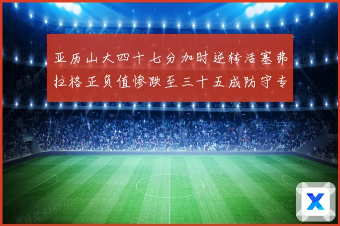 亚历山大四十七分加时逆转活塞弗拉格正负值惨跌至三十五成防守专题观察