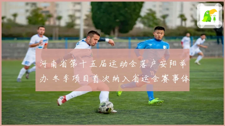 河南省第十五届运动会落户安阳举办 冬季项目首次纳入省运会赛事体系