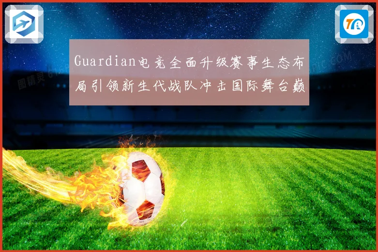Guardian电竞全面升级赛事生态布局引领新生代战队冲击国际舞台巅峰荣耀之路