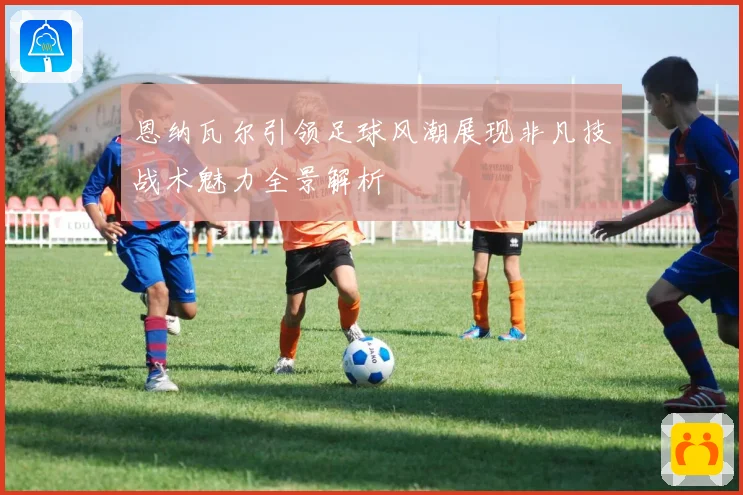 恩纳瓦尔引领足球风潮展现非凡技战术魅力全景解析