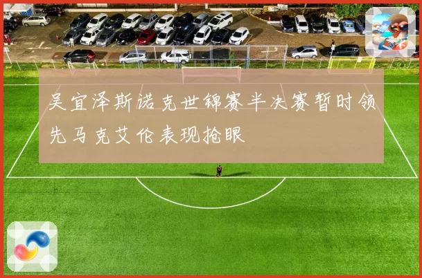 吴宜泽斯诺克世锦赛半决赛暂时领先马克艾伦表现抢眼