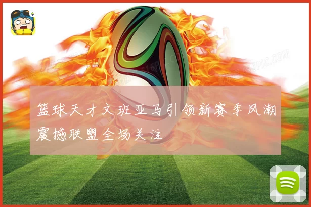 篮球天才文班亚马引领新赛季风潮震撼联盟全场关注