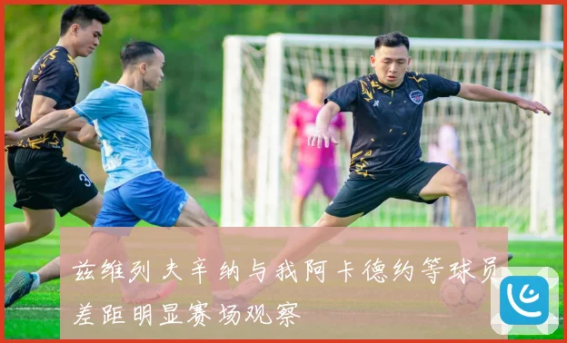 兹维列夫辛纳与我阿卡德约等球员差距明显赛场观察