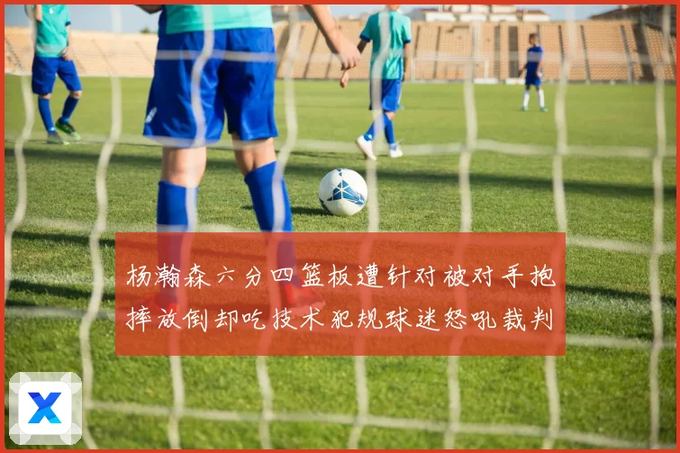 杨瀚森六分四篮板遭针对被对手抱摔放倒却吃技术犯规球迷怒吼裁判赛场复盘