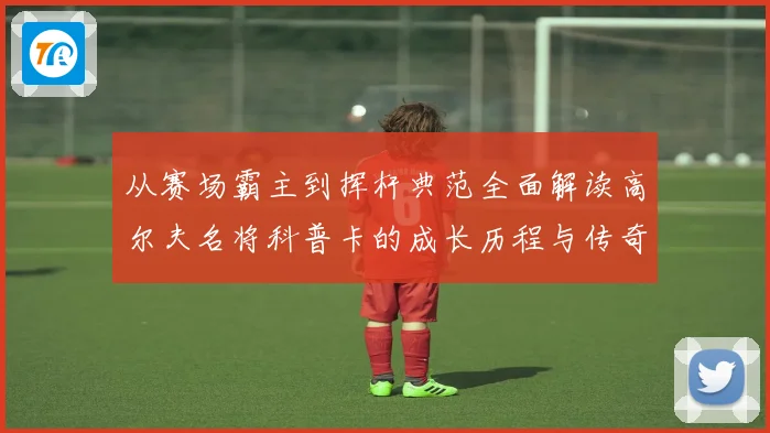 从赛场霸主到挥杆典范全面解读高尔夫名将科普卡的成长历程与传奇成就