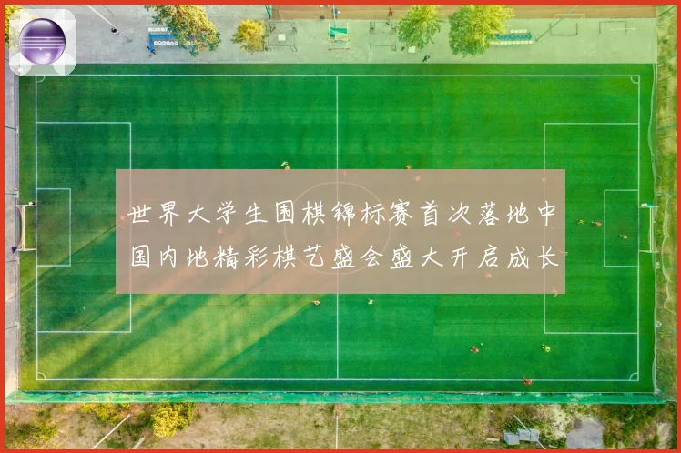 世界大学生围棋锦标赛首次落地中国内地精彩棋艺盛会盛大开启成长观察