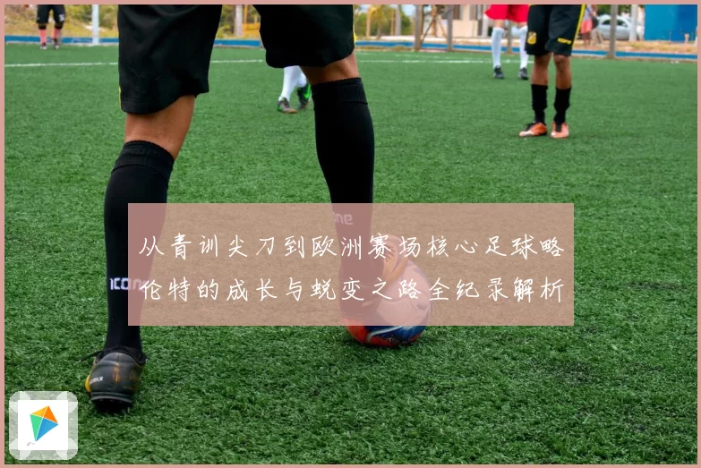 从青训尖刀到欧洲赛场核心足球略伦特的成长与蜕变之路全纪录解析