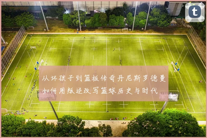从坏孩子到篮板传奇丹尼斯罗德曼如何用叛逆改写篮球历史与时代