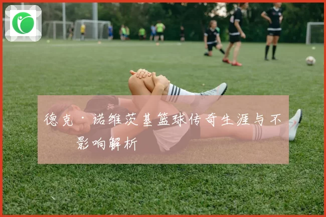 德克·诺维茨基篮球传奇生涯与不朽影响解析