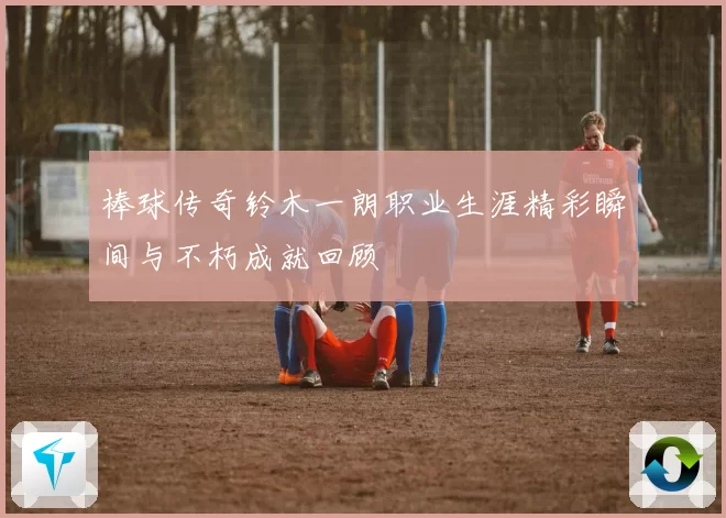 棒球传奇铃木一朗职业生涯精彩瞬间与不朽成就回顾