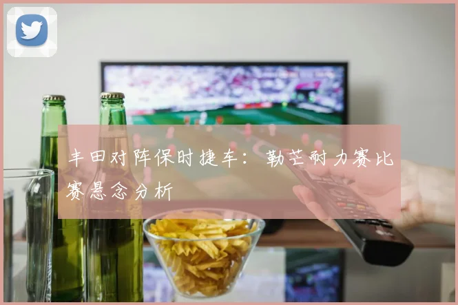 丰田对阵保时捷车:勒芒耐力赛比赛悬念分析