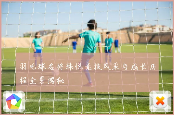 羽毛球名将韩悦竞技风采与成长历程全景揭秘