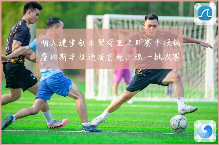 湖人遭重创东契奇里夫斯赛季报销詹姆斯单核迎接首轮三选一挑战赛场复盘