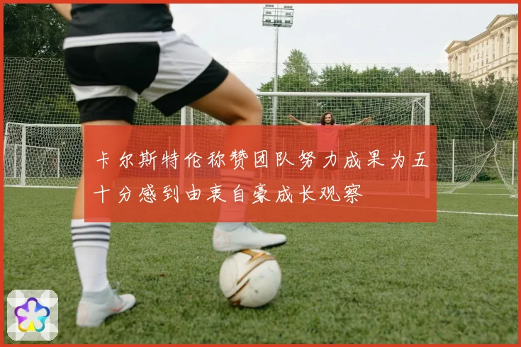 卡尔斯特伦称赞团队努力成果为五十分感到由衷自豪成长观察