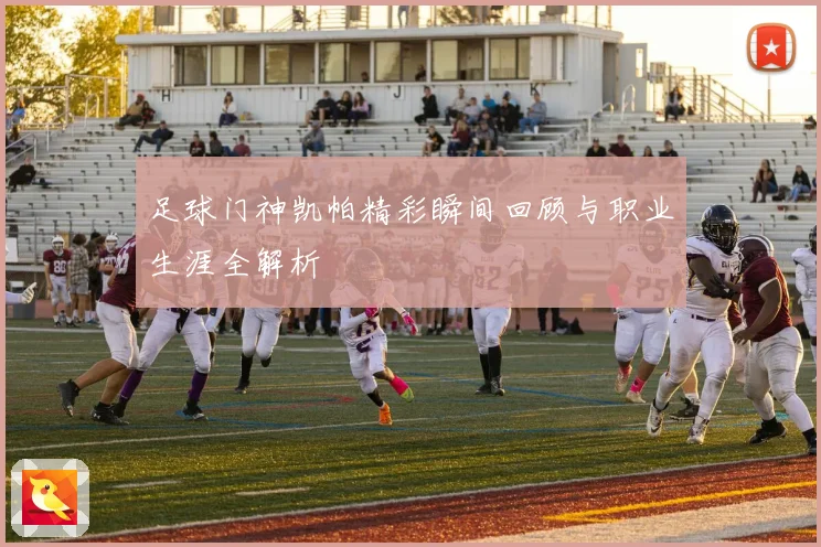足球门神凯帕精彩瞬间回顾与职业生涯全解析