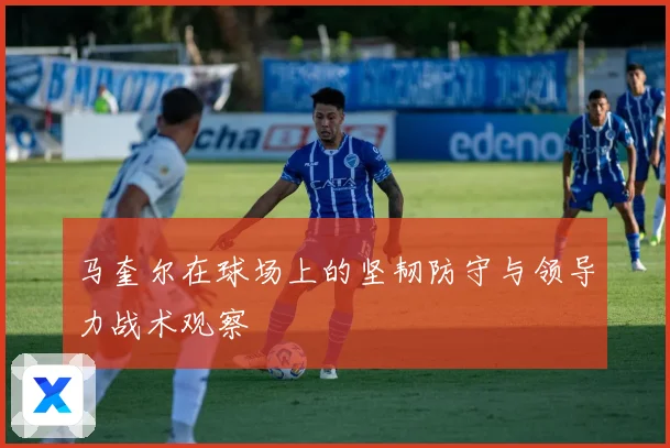 马奎尔在球场上的坚韧防守与领导力战术观察