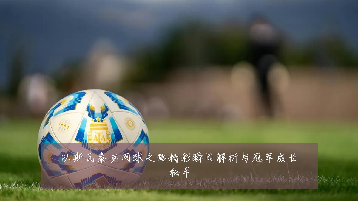 以斯瓦泰克网球之路精彩瞬间解析与冠军成长秘辛