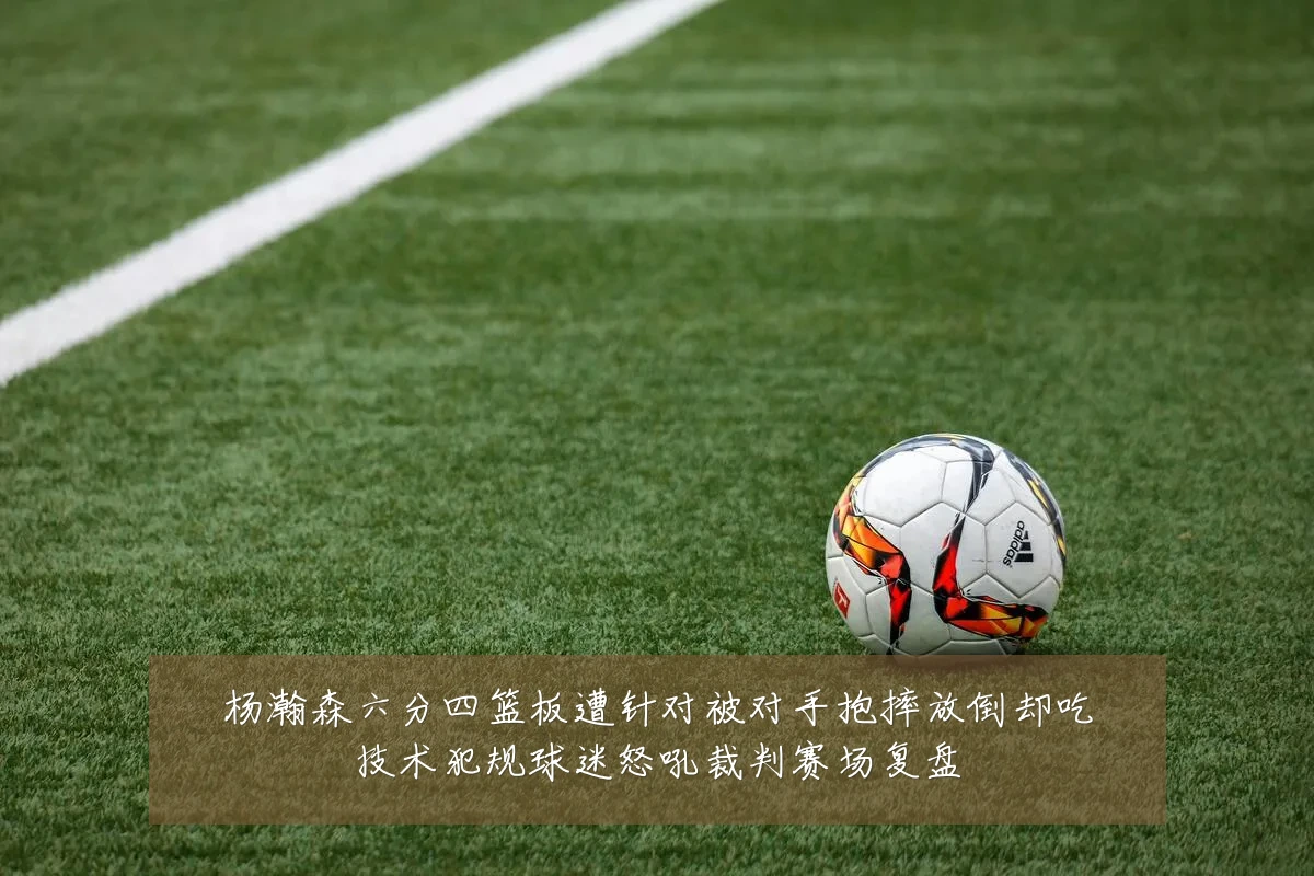 杨瀚森六分四篮板遭针对被对手抱摔放倒却吃技术犯规球迷怒吼裁判赛场复盘