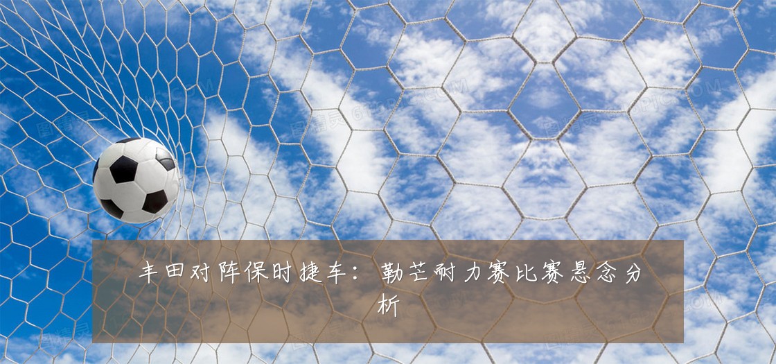 丰田对阵保时捷车:勒芒耐力赛比赛悬念分析